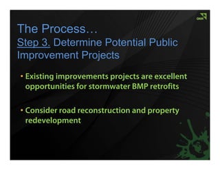 The Process…
Step 3. Determine Potential Public
Improvement Projects
• Existing improvements projects are excellent
  opportunities for stormwater BMP retrofits

• Consider road reconstruction and property
  redevelopment
 