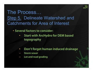 The Process…
Step 5. Delineate Watershed and
Catchments for Area of Interest
  • Several factors to consider:
       • Start with ArcHydro for DEM based
          topography

      •   Don’t forget human induced drainage
      –   Storm sewer
      –   Lot and road grading
 