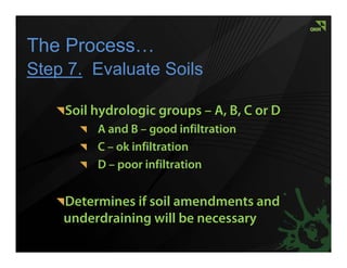 The Process…
Step 7. Evaluate Soils

    Soil hydrologic groups – A, B, C or D
         A and B – good infiltration
         C – ok infiltration
         D – poor infiltration


    Determines if soil amendments and
    underdraining will be necessary
 