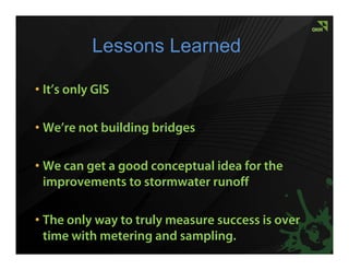 Lessons Learned

• It’s only GIS

• We’re not building bridges

• We can get a good conceptual idea for the
  improvements to stormwater runoff

• The only way to truly measure success is over
  time with metering and sampling.
 
