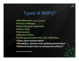 Types of BMPs?
  Bioinfiltration aka rain gardens
  Porous roadways
  Hydrodynamic separation
  Green roofs
  Rain barrels
  Riparian buffers
  Underground detention with infiltration
  Open space preservation*
  Floodplain, riparian and wetland preservation*
  Reduced impervious or compacted surfaces*
*No construction necessary
 