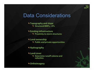 Data Considerations
  Topography and slope
      Structural BMPs, <5%

  Existing infrastructure
      Proximity to storm structures

  Land ownership
      Public and private opportunities

  Hydrography

  Land cover
      Determine runoff volume and
      velocities

  Orthoimagery
 