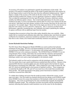 An accuracy of fit analysis was performed to quantify the performance of the model. The
accuracy of fit analysis evaluated the ability of the model to predict peak flows and volumes for
the four largest storms in each of the four years from the calibration/validation period. Figure 7
depicts a sample of the accuracy of fit results for the flow meter in Novi. Note that the i3D
model accurately predicts the volumes, even for significant variations in capture coefficient.
This is evident by examining the fit for the April 20 and July 30 storms, which have similar
rainfalls, but different capture volumes. The overall model performance for the entire system
resulted in less than 1% error in net peak flows and less than 5% error in net volumes for the four
year period. Individual years had a greater variation in the accuracy than those for the entire four
year period. For example, figure 7 shows that for the single year shown for Novi, the net error in
peak flow and volume was 0.3% and 9.6%, respectively. This is viewed as excellent model
performance, especially considering that, once calibrated, the model is predicting the variations
in capture coefficient with no additional input from the modeler.

Comparing these accuracies to those from other studies should be done very carefully. Other
studies that we examined used calibration data rather than validation data, used observed capture
coefficients for simulations, selectively included or excluded events for analysis, or included
base flows in the volume, all of which tend to artificially minimize error percentage.


System Hydraulic Restriction Findings

The EPA Storm Water Management Model (SWMM) was used to perform the hydraulic
simulations for this study. Previous event-based modeling was done by another consultant and
was performed in SWMM Version 4. For this project, the existing model was converted to
SWMM 5.0 for use in the continuous simulation. The EXTRAN block of SWMM 5.0 was run
using Dynamic Wave routing, which takes into account both the continuity and momentum
equations for conduits, and a volume continuity equation at nodes. Data produced by the
hydrologic models were used as input hydrographs in the hydraulic model.

The hydraulic model was first used in conjunction with the hydrologic model for calibration.
This was mainly done to get a good match between modeled and observed flows. Because of the
reported SSOs that have occurred, depths were also checked against observed data for storms
that had known surcharging from 2000-2003. These comparisons were made at meters 9P, 10P,
and 11P, which are located nearest to the locations of reported overflows. These comparisons
revealed that the depths at 9P, 10P, and 11P were much less in the model than recorded in the
observed data. The model showed that if the piping system functioned as modeled, no SSOs
would have occurred from 2000-2003.

To validate these findings and ensure that the model accurately reflected the system, several
steps were taken. First, the model was checked with the previous design event EXTRAN model
(from SWMM Version 4) to ensure that translation of the hydraulic model was not causing the
discrepancy. This work was performed by the same consultant that originally developed the
SWMM 4 hydraulic model. The verification was done successfully and the resulting depths
matched, indicating that hydraulic model translation was not the cause for the discrepancy.
 