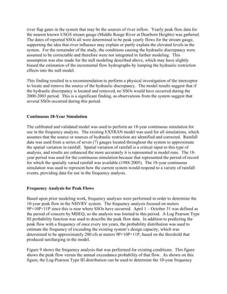 river flap gates in the system that may be the sources of river inflow. Yearly peak flow data for
the nearest known USGS stream gauge (Middle Rouge River at Dearborn Heights) was gathered.
The dates of reported SSOs all were determined to be peak yearly flows for the stream gauge,
supporting the idea that river influence may explain or partly explain the elevated levels in the
system. For the remainder of the study, the conditions causing the hydraulic discrepancy were
assumed to be correctable and therefore were not integrated in further modeling. This
assumption was also made for the null modeling described above, which may have slightly
biased the estimation of the incremental flow hydrographs by lumping the hydraulic restriction
effects into the null model.

This finding resulted in a recommendation to perform a physical investigation of the interceptor
to locate and remove the source of the hydraulic discrepancy. The model results suggest that if
the hydraulic discrepancy is located and removed, no SSOs would have occurred during the
2000-2003 period. This is a significant finding, as observations from the system suggest that
several SSOs occurred during this period.


Continuous 18-Year Simulation

The calibrated and validated model was used to perform an 18-year continuous simulation for
use in the frequency analysis. The existing EXTRAN model was used for all simulations, which
assumes that the source or sources of hydraulic restriction are identified and corrected. Rainfall
data was used from a series of seven (7) gauges located throughout the system to approximate
the spatial variation in rainfall. Spatial variation of rainfall is a critical input to this type of
analysis, and results are enhanced the more accurately it is represented in model runs. The 18-
year period was used for the continuous simulation because that represented the period of record
for which the spatially varied rainfall was available (1988-2005). The 18-year continuous
simulation was used to represent how the current system would respond to a variety of rainfall
events, providing data for use in the frequency analysis.


Frequency Analysis for Peak Flows

Based upon prior modeling work, frequency analyses were performed in order to determine the
10-year peak flow in the NHVRV system. The frequency analysis focused on meters
9P+10P+11P since this is near where SSOs have occurred. April 1 – October 31 was defined as
the period of concern by MDEQ, so the analysis was limited to this period. A Log Pearson Type
III probability function was used to describe the peak flow data. In addition to predicting the
peak flow with a frequency of once every ten years, the probability distribution was used to
estimate the frequency of exceeding the existing system’s design capacity, which was
determined to be approximately 200 cfs at meters 9P+10P+11P, based on the threshold that
produced surcharging in the model.

Figure 9 shows the frequency analysis that was performed for existing conditions. This figure
shows the peak flow versus the annual exceedance probability of that flow. As shown on this
figure, the Log-Pearson Type III distribution can be used to determine the 10-year frequency
 