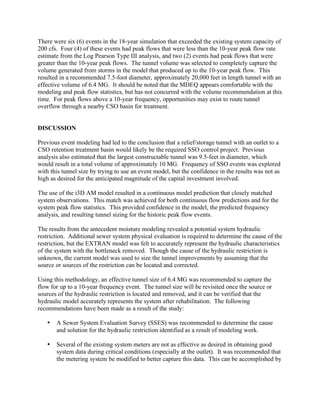 There were six (6) events in the 18-year simulation that exceeded the existing system capacity of
200 cfs. Four (4) of these events had peak flows that were less than the 10-year peak flow rate
estimate from the Log Pearson Type III analysis, and two (2) events had peak flows that were
greater than the 10-year peak flows. The tunnel volume was selected to completely capture the
volume generated from storms in the model that produced up to the 10-year peak flow. This
resulted in a recommended 7.5-foot diameter, approximately 20,000 feet in length tunnel with an
effective volume of 6.4 MG. It should be noted that the MDEQ appears comfortable with the
modeling and peak flow statistics, but has not concurred with the volume recommendation at this
time. For peak flows above a 10-year frequency, opportunities may exist to route tunnel
overflow through a nearby CSO basin for treatment.


DISCUSSION

Previous event modeling had led to the conclusion that a relief/storage tunnel with an outlet to a
CSO retention treatment basin would likely be the required SSO control project. Previous
analysis also estimated that the largest constructable tunnel was 9.5-feet in diameter, which
would result in a total volume of approximately 10 MG. Frequency of SSO events was explored
with this tunnel size by trying to use an event model, but the confidence in the results was not as
high as desired for the anticipated magnitude of the capital investment involved.

The use of the i3D AM model resulted in a continuous model prediction that closely matched
system observations. This match was achieved for both continuous flow predictions and for the
system peak flow statistics. This provided confidence in the model, the predicted frequency
analysis, and resulting tunnel sizing for the historic peak flow events.

The results from the antecedent moisture modeling revealed a potential system hydraulic
restriction. Additional sewer system physical evaluation is required to determine the cause of the
restriction, but the EXTRAN model was felt to accurately represent the hydraulic characteristics
of the system with the bottleneck removed. Though the cause of the hydraulic restriction is
unknown, the current model was used to size the tunnel improvements by assuming that the
source or sources of the restriction can be located and corrected.

Using this methodology, an effective tunnel size of 6.4 MG was recommended to capture the
flow for up to a 10-year frequency event. The tunnel size will be revisited once the source or
sources of the hydraulic restriction is located and removed, and it can be verified that the
hydraulic model accurately represents the system after rehabilitation. The following
recommendations have been made as a result of the study:

   •   A Sewer System Evaluation Survey (SSES) was recommended to determine the cause
       and solution for the hydraulic restriction identified as a result of modeling work.

   •   Several of the existing system meters are not as effective as desired in obtaining good
       system data during critical conditions (especially at the outlet). It was recommended that
       the metering system be modified to better capture this data. This can be accomplished by
 