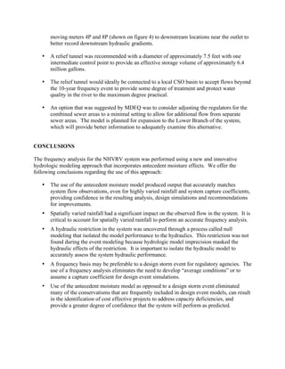 moving meters 4P and 8P (shown on figure 4) to downstream locations near the outlet to
       better record downstream hydraulic gradients.

   •   A relief tunnel was recommended with a diameter of approximately 7.5 feet with one
       intermediate control point to provide an effective storage volume of approximately 6.4
       million gallons.

   •   The relief tunnel would ideally be connected to a local CSO basin to accept flows beyond
       the 10-year frequency event to provide some degree of treatment and protect water
       quality in the river to the maximum degree practical.

   •   An option that was suggested by MDEQ was to consider adjusting the regulators for the
       combined sewer areas to a minimal setting to allow for additional flow from separate
       sewer areas. The model is planned for expansion to the Lower Branch of the system,
       which will provide better information to adequately examine this alternative.


CONCLUSIONS

The frequency analysis for the NHVRV system was performed using a new and innovative
hydrologic modeling approach that incorporates antecedent moisture effects. We offer the
following conclusions regarding the use of this approach:

   •   The use of the antecedent moisture model produced output that accurately matches
       system flow observations, even for highly varied rainfall and system capture coefficients,
       providing confidence in the resulting analysis, design simulations and recommendations
       for improvements.
   •   Spatially varied rainfall had a significant impact on the observed flow in the system. It is
       critical to account for spatially varied rainfall to perform an accurate frequency analysis.
   •   A hydraulic restriction in the system was uncovered through a process called null
       modeling that isolated the model performance to the hydraulics. This restriction was not
       found during the event modeling because hydrologic model imprecision masked the
       hydraulic effects of the restriction. It is important to isolate the hydraulic model to
       accurately assess the system hydraulic performance.
   •   A frequency basis may be preferable to a design storm event for regulatory agencies. The
       use of a frequency analysis eliminates the need to develop “average conditions” or to
       assume a capture coefficient for design event simulations.
   •   Use of the antecedent moisture model as opposed to a design storm event eliminated
       many of the conservatisms that are frequently included in design event models, can result
       in the identification of cost effective projects to address capacity deficiencies, and
       provide a greater degree of confidence that the system will perform as predicted.
 