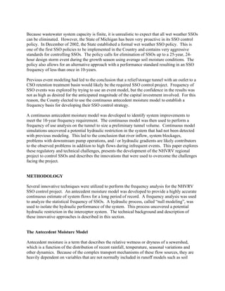 Because wastewater system capacity is finite, it is unrealistic to expect that all wet weather SSOs
can be eliminated. However, the State of Michigan has been very proactive in its SSO control
policy. In December of 2002, the State established a formal wet weather SSO policy. This is
one of the first SSO policies to be implemented in the Country and contains very aggressive
standards for controlling SSOs. The policy calls for elimination of SSOs up to a 25-year, 24-
hour design storm event during the growth season using average soil moisture conditions. The
policy also allows for an alternative approach with a performance standard resulting in an SSO
frequency of less than once in 10-years.

Previous event modeling had led to the conclusion that a relief/storage tunnel with an outlet to a
CSO retention treatment basin would likely be the required SSO control project. Frequency of
SSO events was explored by trying to use an event model, but the confidence in the results was
not as high as desired for the anticipated magnitude of the capital investment involved. For this
reason, the County elected to use the continuous antecedent moisture model to establish a
frequency basis for developing their SSO control strategy.

A continuous antecedent moisture model was developed to identify system improvements to
meet the 10-year frequency requirement. The continuous model was then used to perform a
frequency of use analysis on the tunnel to size a preliminary tunnel volume. Continuous model
simulations uncovered a potential hydraulic restriction in the system that had not been detected
with previous modeling. This led to the conclusion that river inflow, system blockages,
problems with downstream pump operations, and / or hydraulic gradients are likely contributors
to the observed problems in addition to high flows during infrequent events. This paper explores
these regulatory and technical challenges, presents the development of the NHVRV regional
project to control SSOs and describes the innovations that were used to overcome the challenges
facing the project.


METHODOLOGY

Several innovative techniques were utilized to perform the frequency analysis for the NHVRV
SSO control project. An antecedent moisture model was developed to provide a highly accurate
continuous estimate of system flows for a long period of record. A frequency analysis was used
to analyze the statistical frequency of SSOs. A hydraulic process, called “null modeling”, was
used to isolate the hydraulic performance of the system. This process uncovered a potential
hydraulic restriction in the interceptor system. The technical background and description of
these innovative approaches is described in this section.


The Antecedent Moisture Model

Antecedent moisture is a term that describes the relative wetness or dryness of a sewershed,
which is a function of the distribution of recent rainfall, temperature, seasonal variations and
other dynamics. Because of the complex transport mechanisms of these flow sources, they are
heavily dependent on variables that are not normally included in runoff models such as soil
 