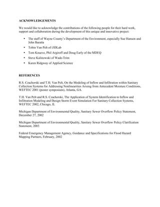 ACKNOWLEDGEMENTS

We would like to acknowledge the contributions of the following people for their hard work,
support and collaboration during the development of this unique and innovative project:

   •   The staff of Wayne County’s Department of the Environment, especially Sue Hanson and
       John Baratta
   •   Tobin Van Pelt of i3DLab
   •   Tom Knueve, Phil Argiroff and Doug Early of the MDEQ
   •   Steve Kalinowski of Wade-Trim
   •   Karen Ridgway of Applied Science


REFERENCES

R.S. Czachorski and T.H. Van Pelt, On the Modeling of Inflow and Infiltration within Sanitary
Collection Systems for Addressing Nonlinearities Arising from Antecedent Moisture Conditions,
WEFTEC 2001 (poster symposium), Atlanta, GA.

T.H. Van Pelt and R.S. Czachorski, The Application of System Identification to Inflow and
Infiltration Modeling and Design Storm Event Simulation For Sanitary Collection Systems,
WEFTEC 2002, Chicago, IL

Michigan Department of Environmental Quality, Sanitary Sewer Overflow Policy Statement,
December 27, 2002

Michigan Department of Environmental Quality, Sanitary Sewer Overflow Policy Clarification
Statement, 2003

Federal Emergency Management Agency, Guidance and Specifications for Flood Hazard
Mapping Partners, February, 2002
 
