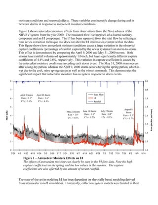 moisture conditions and seasonal effects. These variables continuously change during and in
between storms in response to antecedent moisture conditions.

Figure 1 shows antecedent moisture effects from observations from the Novi subarea of the
NHVRV system from the year 2000. The measured flow is comprised of a diurnal sanitary
component and an I/I component. The I/I has been separated from the total flow by utilizing a
time series extraction technique that does not alter the I/I information content within the data.
This figure shows how antecedent moisture conditions cause a large variation in the observed
capture coefficients (percentage of rainfall captured by the sewer system) from storm-to-storm.
This effect is demonstrated by comparing the April 9, 2000 and May 31, 2000 storms. Both
storms have rainfall volumes of approximately 1.0-inch, but have significantly different capture
coefficients of 4.4% and 0.6%, respectively. This variation in capture coefficient is caused by
the antecedent moisture conditions preceding each storm event. The May 31, 2000 storm occurs
after a long dry period, whereas the April 9, 2000 storm occurs during the spring period, which is
wet due to the cool, rainy spring season as well as the winter snowmelt. This demonstrates the
significant impact that antecedent moisture has on system response to storm events.




   Figure 1 – Antecedent Moisture Effects on I/I
   The effects of antecedent moisture can clearly be seen in the I/I flow data. Note the high
   capture coefficients in the spring and the low values in the summer. The capture
   coefficients are also affected by the amount of recent rainfall.


The state-of-the-art in modeling I/I has been dependent on physically based modeling derived
from stormwater runoff simulations. Historically, collection system models were limited in their
 