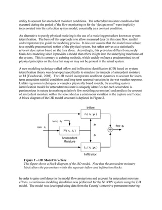ability to account for antecedent moisture conditions. The antecedent moisture conditions that
occurred during the period of the flow monitoring or for the “design event” were implicitly
incorporated into the collection system model, essentially as a constant condition.

An alternative to purely physical modeling is the use of a modeling procedure known as system
identification. The basis of this approach is to allow measured data (in this case flow, rainfall
and temperature) to guide the modeling process. It does not assume that the model must adhere
to a specific preconceived notion of the physical system, but rather arrives at a statistically
relevant description based on the data alone. Accordingly, this procedure differs from purely
black-box modeling since it provides a model that offers insight into the underlying mechanics of
the system. This is contrary to existing methods, which unduly enforce a predetermined set of
physical principles on the data that may or may not be present in the actual system.

A new modeling technique called inflow and infiltration identification (i3D) based on system
identification theory was developed specifically to simulate the impacts of antecedent moisture
on I/I [Czachorski, 2001]. The i3D model incorporates nonlinear dynamics to account for short-
term antecedent rainfall conditions and long-term seasonal variation in the wet weather response.
Unlike regression techniques or complex physically based models, the resulting system
identification model for antecedent moisture is uniquely identified for each sewershed, is
parsimonious in nature (containing relatively few modeling parameters) and predicts the amount
of antecedent moisture within the sewershed as a continuous variation in the capture coefficient.
A block diagram of the i3D model structure is depicted in Figure 2.


                                                      Inflow

                                                    Lf ( rk ; pf )

                          temp tk
                                                              pf
                                                                           flow qk
              rain rk
                                    N ( rk , tk )
                                                              ps
                                 Antecedent
                                  Moisture
                                                    Ls ( rk ; ps )

                                                    Infiltration
   Figure 2 – i3D Model Structure
   This figure shows a block diagram of the i3D model. Note that the antecedent moisture
   block alters the parameters within the separate inflow and infiltration blocks.


In order to gain confidence in the model flow projections and account for antecedent moisture
effects, a continuous modeling simulation was performed for the NHVRV system using the i3D
model. The model was developed using data from the County’s extensive permanent metering
 