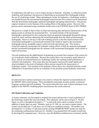 In mathematics the null set is a set or matrix having no elements. Similarly, in collection system
modeling, null modeling is the process of identifying an incremental flow hydrograph without
the use of a hydrologic model. When attempting to isolate the hydraulics, a hydrologic model is
not needed because the incremental hydrographs (input between flow meters) can be determined
from the downstream hydrograph, upstream hydrograph and piping characteristics. The process
requires iterations to solve because of the routing effects of the piping system. However, this
process can be automated using a hydraulic model such as the EXTRAN block of EPA SWMM.

The process is simple in that it relies on observed metering data and known characteristics of the
piping system to estimate the incremental flow. An initial estimate of the incremental
hydrograph is determined by first routing the observed upstream hydrograph through the piping
system by itself, and then subtracting the routed hydrograph from the observed downstream
hydrograph. However, the key to the null modeling process is that this initial estimate of the
incremental hydrograph is corrected and rerouted in the model to improve the incremental
hydrograph until an acceptable match is achieved at the downstream end. This iterative
correction implicitly incorporates the hydraulic routing effects of both the upstream hydrograph
and the incremental hydrograph into the estimate of the incremental hydrograph, which results in
improved accuracy.

The null modeling has the added benefit of producing an accurate flow estimate of the system for
use in hydraulic model calibration. Because the system flows very accurately match observed
flows, and are not assumed based on a hydrologic model, the resulting model performance is
isolated to the hydraulics. This means that any discrepancy between the model depths and
observed depths is the result of hydraulic effects and not caused by the inaccuracies of
hydrologic models. This isolation of the hydraulic effects allows for a detailed hydraulic model
calibration to be performed and for an evaluation of any potential system hydraulic restrictions.


RESULTS

Several innovative analysis techniques were used to evaluate the required recommendations for
the NHVRV SSO control project. These included the antecedent moisture model, a statistical
frequency analysis and null modeling. This section describes how each of these techniques were
applied to the NHVRV modeling project and discusses the results achieved.


i3D Model Calibration and Validation

A system schematic was developed to simplify the system and provide a visual explanation of
the hydrologic models that were developed. This schematic can be seen in Figure 4. On this
figure, as well as throughout the paper, a “+” is used with meter names to denote when the
addition of meter data was used. Numbers, such as 1P, 26P, etc. are used to denote meters. The
system was divided into 12 sub-areas, two of which are combined systems. i3D models were
developed for 11 of these 12 sub-areas and the existing SWMM RUNOFF model was used for
the remaining combined area (Sub-area 4). Initially it was planned that i3D models would only
be developed for separated areas. However, since the Redford combined area is metered, and the
 