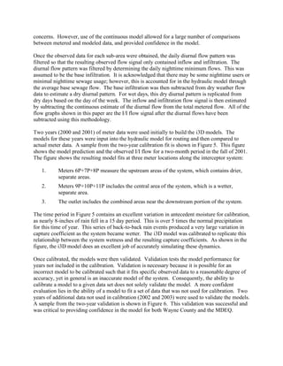 concerns. However, use of the continuous model allowed for a large number of comparisons
between metered and modeled data, and provided confidence in the model.

Once the observed data for each sub-area were obtained, the daily diurnal flow pattern was
filtered so that the resulting observed flow signal only contained inflow and infiltration. The
diurnal flow pattern was filtered by determining the daily nighttime minimum flows. This was
assumed to be the base infiltration. It is acknowledged that there may be some nighttime users or
minimal nighttime sewage usage; however, this is accounted for in the hydraulic model through
the average base sewage flow. The base infiltration was then subtracted from dry weather flow
data to estimate a dry diurnal pattern. For wet days, this dry diurnal pattern is replicated from
dry days based on the day of the week. The inflow and infiltration flow signal is then estimated
by subtracting the continuous estimate of the diurnal flow from the total metered flow. All of the
flow graphs shown in this paper are the I/I flow signal after the diurnal flows have been
subtracted using this methodology.

Two years (2000 and 2001) of meter data were used initially to build the i3D models. The
models for these years were input into the hydraulic model for routing and then compared to
actual meter data. A sample from the two-year calibration fit is shown in Figure 5. This figure
shows the model prediction and the observed I/I flow for a two-month period in the fall of 2001.
The figure shows the resulting model fits at three meter locations along the interceptor system:

   1.      Meters 6P+7P+8P measure the upstream areas of the system, which contains drier,
           separate areas.
   2.      Meters 9P+10P+11P includes the central area of the system, which is a wetter,
           separate area.
   3.      The outlet includes the combined areas near the downstream portion of the system.

The time period in Figure 5 contains an excellent variation in antecedent moisture for calibration,
as nearly 8-inches of rain fell in a 15 day period. This is over 5 times the normal precipitation
for this time of year. This series of back-to-back rain events produced a very large variation in
capture coefficient as the system became wetter. The i3D model was calibrated to replicate this
relationship between the system wetness and the resulting capture coefficients. As shown in the
figure, the i3D model does an excellent job of accurately simulating these dynamics.

Once calibrated, the models were then validated. Validation tests the model performance for
years not included in the calibration. Validation is necessary because it is possible for an
incorrect model to be calibrated such that it fits specific observed data to a reasonable degree of
accuracy, yet in general is an inaccurate model of the system. Consequently, the ability to
calibrate a model to a given data set does not solely validate the model. A more confident
evaluation lies in the ability of a model to fit a set of data that was not used for calibration. Two
years of additional data not used in calibration (2002 and 2003) were used to validate the models.
A sample from the two-year validation is shown in Figure 6. This validation was successful and
was critical to providing confidence in the model for both Wayne County and the MDEQ.
 