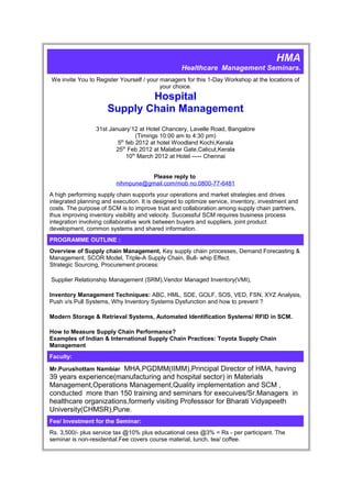 HMA
                                                   Healthcare Management Seminars.
We invite You to Register Yourself / your managers for this 1-Day Workshop at the locations of
                                          your choice.
                              Hospital
                      Supply Chain Management
                 31st January’12 at Hotel Chancery, Lavelle Road, Bangalore
                                 (Timings 10:00 am to 4:30 pm)
                         5th feb 2012 at hotel Woodland Kochi,Kerala
                        25th Feb 2012 at Malabar Gate,Calicut,Kerala
                             10th March 2012 at Hotel ----- Chennai


                                    Please reply to
                         nihmpune@gmail.com/mob no.0800-77-6481
A high performing supply chain supports your operations and market strategies and drives
integrated planning and execution. It is designed to optimize service, inventory, investment and
costs. The purpose of SCM is to improve trust and collaboration among supply chain partners,
thus improving inventory visibility and velocity. Successful SCM requires business process
integration involving collaborative work between buyers and suppliers, joint product
development, common systems and shared information.
PROGRAMME OUTLINE :
Overview of Supply chain Management, Key supply chain processes, Demand Forecasting &
Management, SCOR Model, Triple-A Supply Chain, Bull- whip Effect.
Strategic Sourcing, Procurement process:

Supplier Relationship Management (SRM),Vendor Managed Inventory(VMI),

Inventory Management Techniques: ABC, HML, SDE, GOLF, SOS, VED, FSN, XYZ Analysis,
Push v/s Pull Systems, Why Inventory Systems Dysfunction and how to prevent ?

Modern Storage & Retrieval Systems, Automated Identification Systems/ RFID in SCM.

How to Measure Supply Chain Performance?
Examples of Indian & International Supply Chain Practices: Toyota Supply Chain
Management
Faculty:

Mr.Purushottam Nambiar MHA,PGDMM(IIMM),Principal Director of HMA, having
39 years experience(manufacturing and hospital sector) in Materials
Management,Operations Management,Quality implementation and SCM ,
conducted more than 150 training and seminars for execuives/Sr.Managers in
healthcare organizations,formerly visiting Professsor for Bharati Vidyapeeth
University(CHMSR),Pune.
Fee/ Investment for the Seminar:
Rs. 3,500/- plus service tax @10% plus educational cess @3% = Rs - per participant. The
seminar is non-residential.Fee covers course material, lunch, tea/ coffee.
 