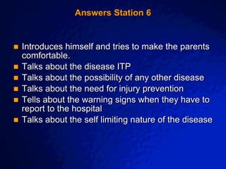 © 2003 By Default!
A Free sample background from www.awesomebackgrounds.com
Slide 13
Answers Station 6
 Introduces himself and tries to make the parents
comfortable.
 Talks about the disease ITP
 Talks about the possibility of any other disease
 Talks about the need for injury prevention
 Tells about the warning signs when they have to
report to the hospital
 Talks about the self limiting nature of the disease
 