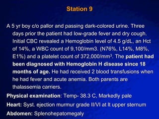 © 2003 By Default!
A Free sample background from www.awesomebackgrounds.com
Slide 18
Station 9
A 5 yr boy c/o pallor and passing dark-colored urine. Three
days prior the patient had low-grade fever and dry cough.
Initial CBC revealed a Hemoglobin level of 4.5 g/dL, an Hct
of 14%, a WBC count of 9,100/mm3. (N76%, L14%, M8%,
E1%) and a platelet count of 372,000/mm3. The patient had
been diagnosed with Hemoglobin H disease since 18
months of age. He had received 2 blood transfusions when
he had fever and acute anemia. Both parents are
thalassemia carriers.
Physical examination: Temp- 38.3 C, Markedly pale
Heart: Syst. ejection murmur grade II/VI at lt upper sternum
Abdomen: Splenohepatomegaly
 