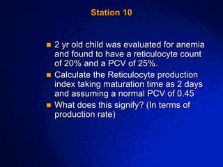 © 2003 By Default!
A Free sample background from www.awesomebackgrounds.com
Slide 21
Station 10
 2 yr old child was evaluated for anemia
and found to have a reticulocyte count
of 20% and a PCV of 25%.
 Calculate the Reticulocyte production
index taking maturation time as 2 days
and assuming a normal PCV of 0.45
 What does this signify? (In terms of
production rate)
 