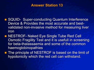 © 2003 By Default!
A Free sample background from www.awesomebackgrounds.com
Slide 29
Answer Station 13
 SQUID- Super-conducting Quantum Interference
Device & Provides the most accurate and best-
validated non-invasive method for measuring liver
iron
 NESTROF- Naked Eye Single Tube Red Cell
Osmotic Fragility Test and it is usefull in screening
for beta-thalassaemia and some of the common
haemoglobinopathies
 The principle of NESTROF is based on the limit of
hypotonicity which the red cell can withstand.
 