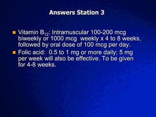 © 2003 By Default!
A Free sample background from www.awesomebackgrounds.com
Slide 7
Answers Station 3
 Vitamin B12: Intramuscular 100-200 mcg
biweekly or 1000 mcg weekly x 4 to 8 weeks,
followed by oral dose of 100 mcg per day.
 Folic acid: 0.5 to 1 mg or more daily; 5 mg
per week will also be effective. To be given
for 4-8 weeks.
 