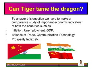 Can Tiger tame the dragon?
        To answer this question we have to make a
        comparative study of important economic indicators
        of both the countries such as
•       Inflation, Unemployment, GDP.
•       Balance of Trade, Communication Technology
•       Prosperity Index etc.




    SHANTILAL V HAJERI
                                         1
 