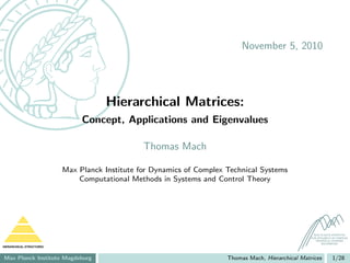 November 5, 2010




                                     Hierarchical Matrices:
                               Concept, Applications and Eigenvalues

                                                Thomas Mach

                          Max Planck Institute for Dynamics of Complex Technical Systems
                              Computational Methods in Systems and Control Theory




                                                                                                       MAX PLANCK INSTITUTE
                                                                                                     FOR DYNAMICS OF COMPLEX
                                                                                                        TECHNICAL SYSTEMS
                                                                                                            MAGDEBURG
HIERARCHICAL STRUCTURES



Max Planck Institute Magdeburg                                         Thomas Mach, Hierarchical Matrices         1/28
 