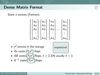 Concept                                          Application                                         Eigenvalues



   Dense Matrix Format
       Store n vectors (Fortran):
                                        
                           a11    a12   a13    a1n
                        a21  a22  a23  a2n 
                                        
                        a31  a32  a33 
                              · · · a3n 
                                               
                         .   .   .      . 
                         .   .   . 
                             .     .     .     . 
                                                .
                           an1    an2   an3    ann

               n2 entries in the storage                        expensive!
               Ax costs      O(n2 )       ﬂops
               AB costs          O(nδ )   ﬂops, δ ≥ 2.376 usually δ = 3
               A−1    costs      O(n3 )    ﬂops



Max Planck Institute Magdeburg                                          Thomas Mach, Hierarchical Matrices   5/28
 