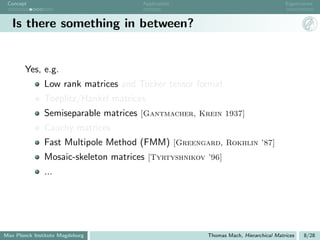 Concept                              Application                                   Eigenvalues



   Is there something in between?


       Yes, e.g.
               Low rank matrices and Tucker tensor format
               Toeplitz/Hankel matrices
               Semiseparable matrices [Gantmacher, Krein 1937]
               Cauchy matrices
               Fast Multipole Method (FMM) [Greengard, Rokhlin ’87]
               Mosaic-skeleton matrices [Tyrtyshnikov ’96]
               ...




Max Planck Institute Magdeburg                        Thomas Mach, Hierarchical Matrices   8/28
 