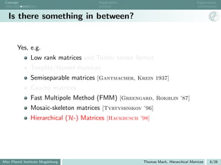Concept                              Application                                   Eigenvalues



   Is there something in between?


       Yes, e.g.
               Low rank matrices and Tucker tensor format
               Toeplitz/Hankel matrices
               Semiseparable matrices [Gantmacher, Krein 1937]
               Cauchy matrices
               Fast Multipole Method (FMM) [Greengard, Rokhlin ’87]
               Mosaic-skeleton matrices [Tyrtyshnikov ’96]
               Hierarchical (H-) Matrices [Hackbusch ’98]




Max Planck Institute Magdeburg                        Thomas Mach, Hierarchical Matrices   8/28
 