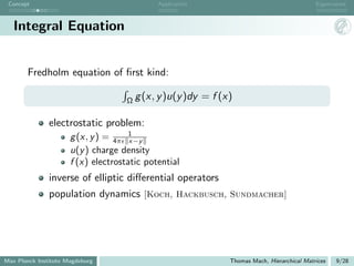 Concept                                     Application                                       Eigenvalues



   Integral Equation


       Fredholm equation of ﬁrst kind:

                                     Ω g (x, y )u(y )dy    = f (x)

               electrostatic problem:
                      g (x, y ) = 4π 1x−y
                      u(y ) charge density
                      f (x) electrostatic potential
               inverse of elliptic diﬀerential operators
               population dynamics [Koch, Hackbusch, Sundmacher]




Max Planck Institute Magdeburg                                   Thomas Mach, Hierarchical Matrices   9/28
 