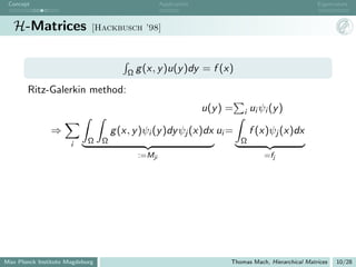 Concept                                            Application                                       Eigenvalues



   H-Matrices                [Hackbusch ’98]




                                         Ω g (x, y )u(y )dy       = f (x)

       Ritz-Galerkin method:
                                                                  u(y ) =   i   ui ψi (y )

               ⇒                     g (x, y )ψi (y )dy ψj (x)dx ui =           f (x)ψj (x)dx
                      i     Ω    Ω                                          Ω
                                            :=Mji                                   =fj




Max Planck Institute Magdeburg                                          Thomas Mach, Hierarchical Matrices   10/28
 