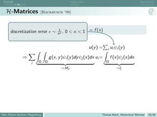 Concept                                            Application                                       Eigenvalues



   H-Matrices                [Hackbusch ’98]




      discretization error             ∼ Ω1g,(x, <)u(y )dy = f (x)
                                          nκ 0
                                                 y κ<1

       Ritz-Galerkin method:
                                                                  u(y ) =   i   ui ψi (y )

               ⇒                     g (x, y )ψi (y )dy ψj (x)dx ui =           f (x)ψj (x)dx
                      i     Ω    Ω                                          Ω
                                            :=Mji                                   =fj




Max Planck Institute Magdeburg                                          Thomas Mach, Hierarchical Matrices   10/28
 