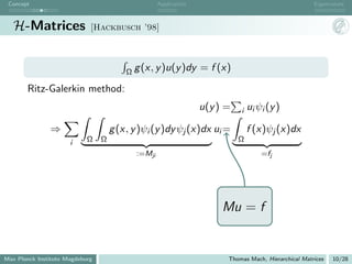 Concept                                            Application                                       Eigenvalues



   H-Matrices                [Hackbusch ’98]




                                         Ω g (x, y )u(y )dy       = f (x)

       Ritz-Galerkin method:
                                                                  u(y ) =   i   ui ψi (y )

               ⇒                     g (x, y )ψi (y )dy ψj (x)dx ui =           f (x)ψj (x)dx
                      i     Ω    Ω                                          Ω
                                            :=Mji                                   =fj




                                                                       Mu = f


Max Planck Institute Magdeburg                                          Thomas Mach, Hierarchical Matrices   10/28
 