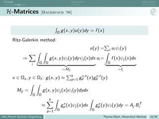 Concept                                               Application                                         Eigenvalues



   H-Matrices                [Hackbusch ’98]




                                           Ω g (x, y )u(y )dy        = f (x)

       Ritz-Galerkin method:
                                                                     u(y ) =     i   ui ψi (y )

               ⇒                       g (x, y )ψi (y )dy ψj (x)dx ui =              f (x)ψj (x)dx
                      i     Ω      Ω                                            Ω
                                               :=Mji                                     =fj
                                                       k    x,s   y ,t
       x ∈ Ωs , y ∈ Ωt : g (x, y ) ≈                   p=1 gp (x)gp (y )


           Mji =                 g (x, y )ψj (x)ψi (y )dydx
                       Ω   Ω
                                       k
                                                x                         y                      T
                               ≈               gp (x)ψj (x)dx            gp (y )ψi (y )dy = Aj· Bi·
                                   p=1     Ω                         Ω
Max Planck Institute Magdeburg                                               Thomas Mach, Hierarchical Matrices   10/28
 