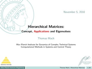 November 5, 2010




                                     Hierarchical Matrices:
                               Concept, Applications and Eigenvalues

                                                Thomas Mach

                          Max Planck Institute for Dynamics of Complex Technical Systems
                              Computational Methods in Systems and Control Theory




                                                                                                       MAX PLANCK INSTITUTE
                                                                                                     FOR DYNAMICS OF COMPLEX
                                                                                                        TECHNICAL SYSTEMS
                                                                                                            MAGDEBURG
HIERARCHICAL STRUCTURES



Max Planck Institute Magdeburg                                         Thomas Mach, Hierarchical Matrices         1/28
 