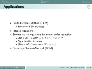 Concept                                  Application                                   Eigenvalues



   Applications



               Finite-Element-Method (FEM)
                      Inverse of FEM matrices
               Integral equations
               Solving matrix equations for model order reduction
                      AX + XAT + BB T = 0, A ∈ H, B ∈ Rn×k
                      Sign function iteration
                      [Baur ’07, Grasedyck ’03, et al.]
               Boundary-Element-Method (BEM)




Max Planck Institute Magdeburg                            Thomas Mach, Hierarchical Matrices   16/28
 