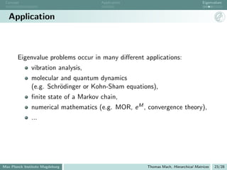 Concept                               Application                                 Eigenvalues



   Application



       Eigenvalue problems occur in many diﬀerent applications:
               vibration analysis,
               molecular and quantum dynamics
               (e.g. Schr¨dinger or Kohn-Sham equations),
                         o
               ﬁnite state of a Markov chain,
               numerical mathematics (e.g. MOR, e M , convergence theory),
               ...




Max Planck Institute Magdeburg                       Thomas Mach, Hierarchical Matrices   23/28
 