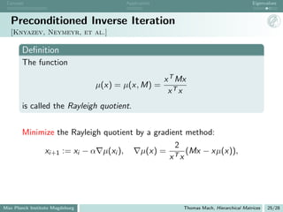 Concept                                Application                                      Eigenvalues



   Preconditioned Inverse Iteration
   [Knyazev, Neymeyr, et al.]

       Deﬁnition
       The function
                                                      x T Mx
                                 µ(x) = µ(x, M) =
                                                       xT x
       is called the Rayleigh quotient.


       Minimize the Rayleigh quotient by a gradient method:
                                                 2
            xi+1 := xi − α µ(xi ),     µ(x) = T (Mx − xµ(x)),
                                               x x




Max Planck Institute Magdeburg                             Thomas Mach, Hierarchical Matrices   25/28
 