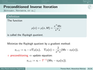 Concept                                      Application                                      Eigenvalues



   Preconditioned Inverse Iteration
   [Knyazev, Neymeyr, et al.]

       Deﬁnition
       The function
                                                            x T Mx
                                     µ(x) = µ(x, M) =
                                                             xT x
       is called the Rayleigh quotient.


       Minimize the Rayleigh quotient by a gradient method:
                                                 2
             xi+1 := xi − α µ(xi ),    µ(x) = T (Mx − xµ(x)),
                                               x x
       + preconditioning ⇒ update equation:
                                 xi+1 := xi − T −1 (Mxi − xi µ(xi )).

Max Planck Institute Magdeburg                                   Thomas Mach, Hierarchical Matrices   25/28
 