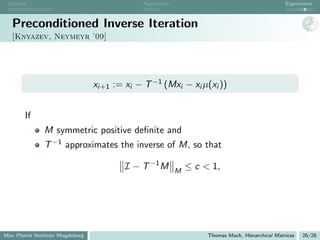 Concept                                      Application                                          Eigenvalues



   Preconditioned Inverse Iteration
   [Knyazev, Neymeyr ’09]




                                 xi+1 := xi − T −1 (Mxi − xi µ(xi ))


       If
               M symmetric positive deﬁnite and
               T −1 approximates the inverse of M, so that

                                         I − T −1 M         M
                                                                ≤ c < 1,




Max Planck Institute Magdeburg                                       Thomas Mach, Hierarchical Matrices   26/28
 
