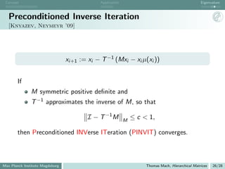 Concept                                      Application                                          Eigenvalues



   Preconditioned Inverse Iteration
   [Knyazev, Neymeyr ’09]




                                 xi+1 := xi − T −1 (Mxi − xi µ(xi ))


       If
               M symmetric positive deﬁnite and
               T −1 approximates the inverse of M, so that

                                         I − T −1 M         M
                                                                ≤ c < 1,

       then Preconditioned INVerse ITeration (PINVIT) converges.



Max Planck Institute Magdeburg                                       Thomas Mach, Hierarchical Matrices   26/28
 