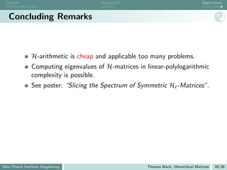 Concept                              Application                                   Eigenvalues



   Concluding Remarks



               H-arithmetic is cheap and applicable too many problems.
               Computing eigenvalues of H-matrices in linear-polylogarithmic
               complexity is possible.
               See poster: “Slicing the Spectrum of Symmetric H -Matrices”.




Max Planck Institute Magdeburg                        Thomas Mach, Hierarchical Matrices   28/28
 