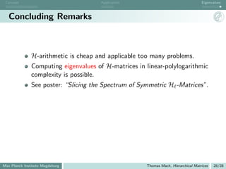 Concept                              Application                                   Eigenvalues



   Concluding Remarks



               H-arithmetic is cheap and applicable too many problems.
               Computing eigenvalues of H-matrices in linear-polylogarithmic
               complexity is possible.
               See poster: “Slicing the Spectrum of Symmetric H -Matrices”.




Max Planck Institute Magdeburg                        Thomas Mach, Hierarchical Matrices   28/28
 