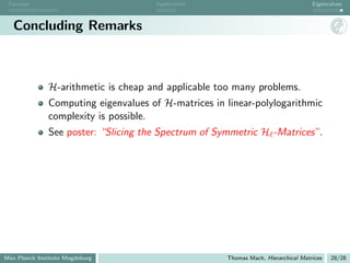 Concept                              Application                                   Eigenvalues



   Concluding Remarks



               H-arithmetic is cheap and applicable too many problems.
               Computing eigenvalues of H-matrices in linear-polylogarithmic
               complexity is possible.
               See poster: “Slicing the Spectrum of Symmetric H -Matrices”.




Max Planck Institute Magdeburg                        Thomas Mach, Hierarchical Matrices   28/28
 