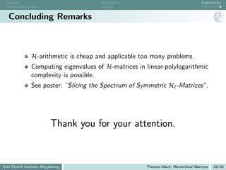 Concept                              Application                                   Eigenvalues



   Concluding Remarks



               H-arithmetic is cheap and applicable too many problems.
               Computing eigenvalues of H-matrices in linear-polylogarithmic
               complexity is possible.
               See poster: “Slicing the Spectrum of Symmetric H -Matrices”.




                         Thank you for your attention.


Max Planck Institute Magdeburg                        Thomas Mach, Hierarchical Matrices   28/28
 