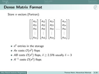 Concept                                   Application                                 Eigenvalues



   Dense Matrix Format
       Store n vectors (Fortran):
                                        
                           a11    a12   a13    a1n
                        a21  a22  a23  a2n 
                                        
                        a31  a32  a33 
                              · · · a3n 
                                               
                         .   .   .      . 
                         .   .   . 
                             .     .     .     . 
                                                .
                           an1    an2   an3    ann

               n2 entries in the storage
               Ax costs O(n2 ) ﬂops
               AB costs O(nδ ) ﬂops, δ ≥ 2.376 usually δ = 3
               A−1 costs O(n3 ) ﬂops



Max Planck Institute Magdeburg                           Thomas Mach, Hierarchical Matrices   5/28
 