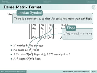 Concept                                   Application                                 Eigenvalues



   Dense Matrix Format
            Landau Symbol
    Store n vectors (Fortran):
                                     that     more than cn2 ﬂops
               There is a constant c, so  Ax costs not
                              a11    a12    a13    a1n
                           a21  a22  a23  a2n 
                                           
                                 · · · a3n 
                           a31  a32  a33      Flops
                            .   .   . 
                               .  .  .       . 
                                                     . 
                            .       .      .    . 1 ﬂop = (αβ + γ → γ)
                              an1    an2    an3    ann

               n2 entries in the storage
               Ax costs O(n2 ) ﬂops
               AB costs O(nδ ) ﬂops, δ ≥ 2.376 usually δ = 3
               A−1 costs O(n3 ) ﬂops



Max Planck Institute Magdeburg                           Thomas Mach, Hierarchical Matrices   5/28
 