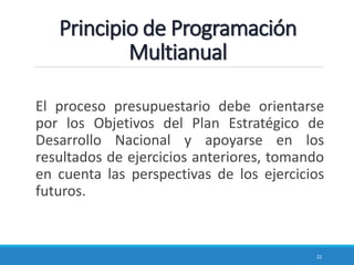 Principio de Programación
Multianual
El proceso presupuestario debe orientarse
por los Objetivos del Plan Estratégico de
Desarrollo Nacional y apoyarse en los
resultados de ejercicios anteriores, tomando
en cuenta las perspectivas de los ejercicios
futuros.
22
 
