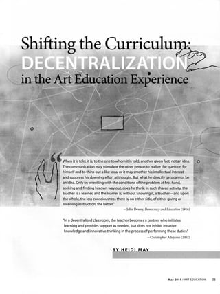 Shifting the Curriculu2:
           .          ~


 o




     When it is told, it is, to the one to whom it is told, another given fact, not an idea.
     The communication may stimulate the other person to realize the question for
     himself and to think out a like idea, or it may smother his intellectual interest
     and suppress his dawning effort at thought. But what he directly gets cannot be
     an idea. Only by wrestling with the conditions of the problem at first hand,
     seeking and finding his own way out, does he think. In such shared activity, the
     teacher is a learner, and the learner is, without knowing it, a teacher-and upon
     the whole, the less consciousness there is, on either side, of either giving or
     receiving instruction, the better."
                                              - John Dewey, Democracy and Education (1916 )


     "In a decentralized classroom, the teacher becomes a partner who initiates
     learning and provides support as needed, but does not inhibit intuitive
     knowledge and innovative thinking in the process of performing these duties."
                                                              -Christopher Adej ul110 (2002)


                                       BY t-t




                                                                            . May 2011 / ART EDUCATION   33
 