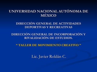 UNIVERSIDAD NACIONAL AUTÓNOMA DE MÉXICO DIRECCIÓN GENERAL DE ACTIVIDADES DEPORTIVAS Y RECREATIVAS DIRECCIÓN GENERAL DE INCORPORACIÓN Y RIVALIDACIÓN DE ESTUDIOS. “ TALLER DE MOVIMIENTO CREATIVO ”   Lic. Javier Roldán C. 