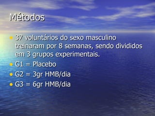 Métodos 37 voluntários do sexo masculino treinaram por 8 semanas, sendo divididos em 3 grupos experimentais. G1 = Placebo G2 = 3gr HMB/dia G3 = 6gr HMB/dia 