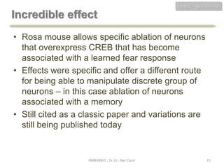 HMB300 - Neuroscience

Incredible effect
• Rosa mouse allows specific ablation of neurons
that overexpress CREB that has become
associated with a learned fear response
• Effects were specific and offer a different route
for being able to manipulate discrete group of
neurons – in this case ablation of neurons
associated with a memory
• Still cited as a classic paper and variations are
still being published today

HMB300H1 - Dr. JU - Bye Class!

15

 